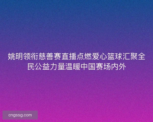 姚明领衔慈善赛直播点燃爱心篮球汇聚全民公益力量温暖中国赛场内外 姚明领衔慈善赛直播点燃爱心篮球汇聚全民公益力量温暖中国赛场内外