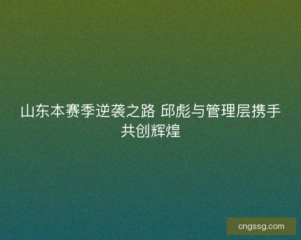 山东本赛季逆袭之路 邱彪与管理层携手共创辉煌