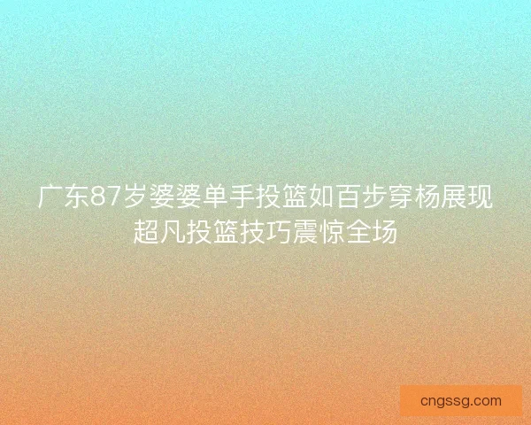 广东87岁婆婆单手投篮如百步穿杨展现超凡投篮技巧震惊全场 广东87岁婆婆单手投篮如百步穿杨展现超凡投篮技巧震惊全场