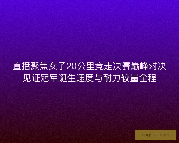 直播聚焦女子20公里竞走决赛巅峰对决见证冠军诞生速度与耐力较量全程