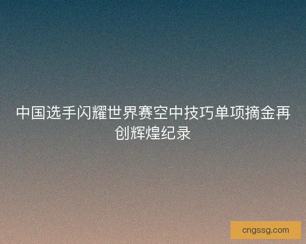 中国选手闪耀世界赛空中技巧单项摘金再创辉煌纪录 中国选手闪耀世界赛空中技巧单项摘金再创辉煌纪录