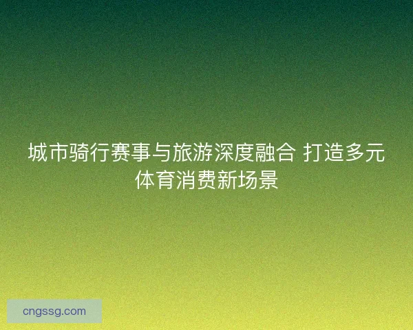 城市骑行赛事与旅游深度融合 打造多元体育消费新场景 城市骑行赛事与旅游深度融合 打造多元体育消费新场景