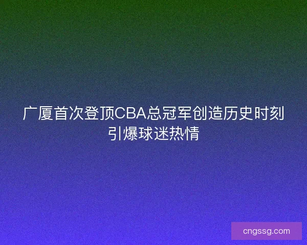 广厦首次登顶CBA总冠军创造历史时刻引爆球迷热情 广厦首次登顶CBA总冠军创造历史时刻引爆球迷热情